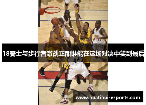 18骑士与步行者激战正酣谁能在这场对决中笑到最后